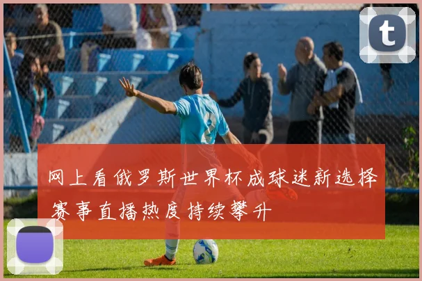 网上看俄罗斯世界杯成球迷新选择 赛事直播热度持续攀升